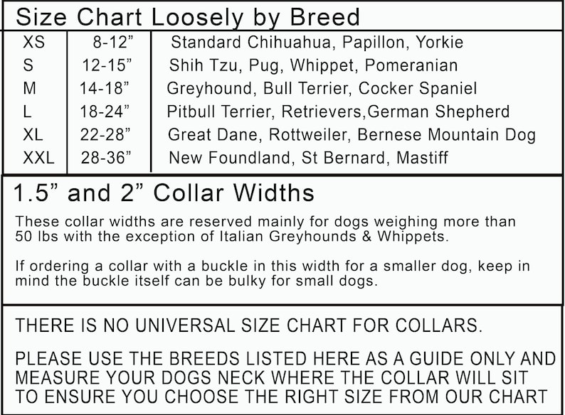 May include: A chart showing dog collar sizes based on breed and neck circumference. The chart lists sizes from XS to XXL, with corresponding neck measurements in inches. The chart also lists common dog breeds that fall within each size range. The chart includes the text "1.5" and "2" Collar Widths" and a note that these collar widths are reserved for dogs weighing over 50 pounds, with the exception of Italian Greyhounds and Whippets. The chart also includes the text "THERE IS NO UNIVERSAL SIZE CHART FOR COLLARS. PLEASE USE THE BREEDS LISTED HERE AS A GUIDE ONLY AND MEASURE YOUR DOGS NECK WHERE THE COLLAR WILL SIT TO ENSURE YOU CHOOSE THE RIGHT SIZE FROM OUR CHART."