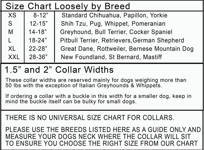 May include: A size chart for dog collars, listing different dog breeds and their corresponding collar sizes in inches. The chart also includes information about collar widths, which are 1.5 inches and 2 inches. The text states that these widths are mainly for dogs weighing over 50 pounds, with the exception of Italian Greyhounds and Whippets. It also advises that if ordering a collar with a buckle in this width for a smaller dog, keep in mind that the buckle can be bulky.