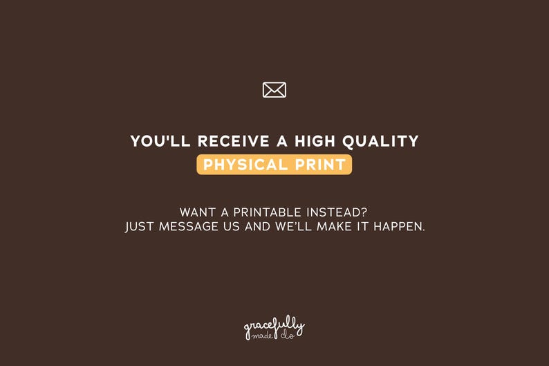 May include: A brown background with white text that reads "YOU'LL RECEIVE A HIGH QUALITY PHYSICAL PRINT." Below, it says "WANT A PRINTABLE INSTEAD? JUST MESSAGE US AND WE'LL MAKE IT HAPPEN." A small envelope icon is at the top.