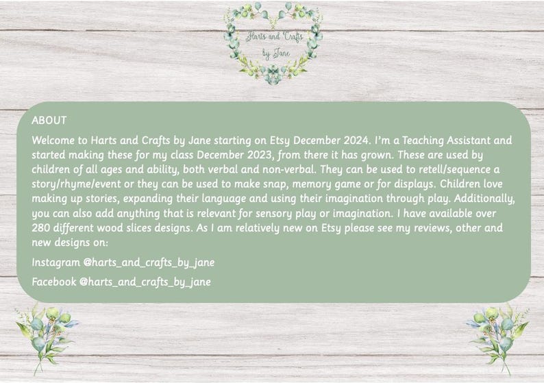 May include: A green and white text box with the words "Harts and Crafts by Jane" and information about the seller's Etsy shop. The text includes information about the seller's background as a teaching assistant and how they use wood slices to create educational and creative activities for children. The text also includes social media handles for Instagram and Facebook.