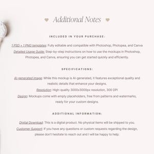 May include: A mockup template for product design featuring a white background and a dried flower. The text "Additional Notes" is at the top of the image. The text "INCLUDED IN YOUR PURCHASE" is below the title. The text "1 PSD + 1 PNG templates: Fully editable and compatible with Photoshop, Photopea, and Canva" is below the title. The text "Detailed Usage Guide: Step-by-step instructions on how to use the mockups in Photoshop, Photopea, and Canva, ensuring you can get started quickly and efficiently." is below the title. The text "SPECIFICATIONS" is below the title. The text "Al-generated image: While this mockup is Al-generated, it features exceptional quality and realistic details that enhance your designs." is below the title. The text "Resolution: High-quality 3000x3000px resolution, 300 DPI" is below the title. The text "Design: Mockups come with empty placeholders, free from patterns and watermarks, ready for your custom designs." is below the title. The text "ADDITIONAL INFORMATION" is below the title. The text "Digital Download: This is a digital product. No physical items will be shipped to you." is below the title. The text "Customer Support: If you have any questions or custom requests regarding the design, please don't hesitate to reach out and I will be happy to help." is below the title.