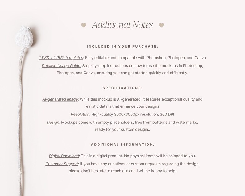 May include: A mockup template for product design featuring a white background and a dried flower. The text "Additional Notes" is at the top of the image. The text "INCLUDED IN YOUR PURCHASE" is below the title. The text "1 PSD + 1 PNG templates: Fully editable and compatible with Photoshop, Photopea, and Canva" is below the title. The text "Detailed Usage Guide: Step-by-step instructions on how to use the mockups in Photoshop, Photopea, and Canva, ensuring you can get started quickly and efficiently." is below the title. The text "SPECIFICATIONS" is below the title. The text "Al-generated image: While this mockup is Al-generated, it features exceptional quality and realistic details that enhance your designs." is below the title. The text "Resolution: High-quality 3000x3000px resolution, 300 DPI" is below the title. The text "Design: Mockups come with empty placeholders, free from patterns and watermarks, ready for your custom designs." is below the title. The text "ADDITIONAL INFORMATION" is below the title. The text "Digital Download: This is a digital product. No physical items will be shipped to you." is below the title. The text "Customer Support: If you have any questions or custom requests regarding the design, please don't hesitate to reach out and I will be happy to help." is below the title.