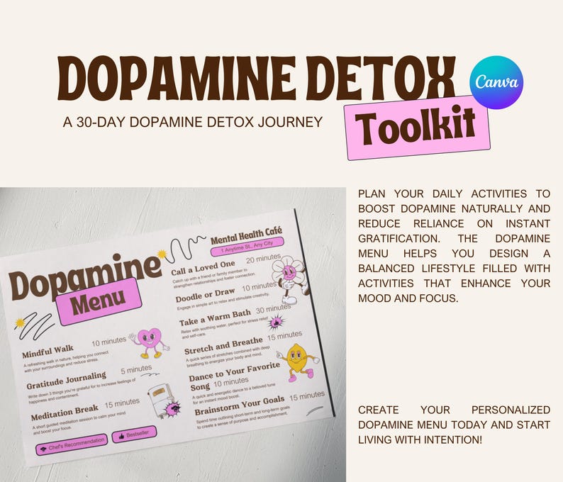 May include: A pink and white printable guide titled "Dopamine Detox Toolkit" with the text "A 30-Day Dopamine Detox Journey" and a list of activities to help reduce reliance on instant gratification. The activities include "Mindful Walk", "Gratitude Journaling", "Meditation Break", "Call a Loved One", "Doodle or Draw", "Take a Warm Bath", "Stretch and Breathe", "Dance to Your Favorite Song", and "Brainstorm Your Goals".