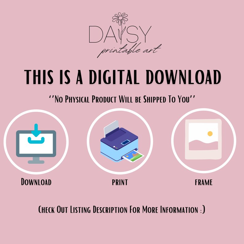 May include: A pink background with the text "DAYSY printable art" in white. The text "THIS IS A DIGITAL DOWNLOAD" is in black. Below the text is a white download icon, a blue printer icon, and a white picture frame icon. The text "DOWNLOAD", "PRINT", and "FRAME" are below each icon. The text "'NO PHYSICAL PRODUCT WILL BE SHIPPED TO YOU'" is in black. The text "CHECK OUT LISTING DESCRIPTION FOR MORE INFORMATION :)" is in black.