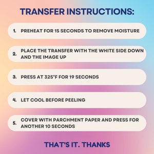 Pu&ograve; includere: Uno sfondo sfumato rosa e blu con caselle di testo bianche che delineano le istruzioni per trasferire un'immagine. Il testo recita: "TRANSFER INSTRUCTIONS: 1. PREHEAT FOR 15 SECONDS TO REMOVE MOISTURE 2. PLACE THE TRANSFER WITH THE WHITE SIDE DOWN AND THE IMAGE UP 3. PRESS AT 325&deg;F FOR 19 SECONDS 4. LET COOL BEFORE PEELING 5. COVER WITH PARCHMENT PAPER AND PRESS FOR ANOTHER 10 SECONDS THAT'S IT. THANKS"