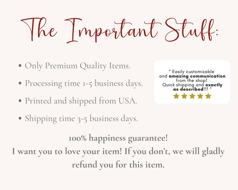 May include: A text-based image with a red heading that reads "The Important Stuff:". The text below the heading lists information about the shop's policies, including processing time, shipping time, and a 100% happiness guarantee. The text also includes a customer review with five stars and a quote that reads "Easily customizable and amazing communication from the shop! Quick shipping and exactly as described!!!"