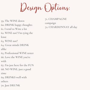 May include: A list of design options for a wine-themed design project. The options include phrases like "The WINE down", "DRINK happy thoughts", "WINE not?", "Great minds DRINK alike", "Professional WINE tester", "Love the WINE you're with", "I'm just here for the FUN", "NO WINE, just a good time", "DRINKS well with others", "Just DRUNK", "CHAMPAGNE campaign", and "CHARDONNAY all day".
