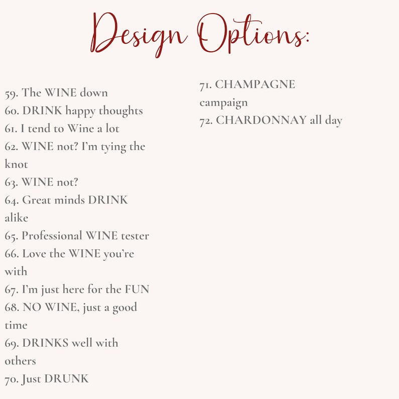 May include: A list of design options for a wine-themed design project. The options include phrases like "The WINE down", "DRINK happy thoughts", "WINE not?", "Great minds DRINK alike", "Professional WINE tester", "Love the WINE you're with", "I'm just here for the FUN", "NO WINE, just a good time", "DRINKS well with others", "Just DRUNK", "CHAMPAGNE campaign", and "CHARDONNAY all day".