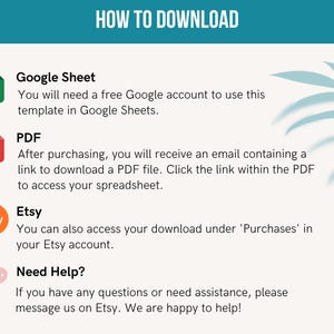 May include: A graphic with instructions on how to download a digital product. It includes icons for Google Sheet, PDF, and Etsy. The text says "You will need a free Google account to use this template in Google Sheets."  "After purchasing, you will receive an email containing a link to download a PDF file. Click the link within the PDF to access your spreadsheet."  "You can also access your download under 'Purchases' in your Etsy account."  "Need Help? If you have any questions or need assistance, please message us on Etsy. We are happy to help!"