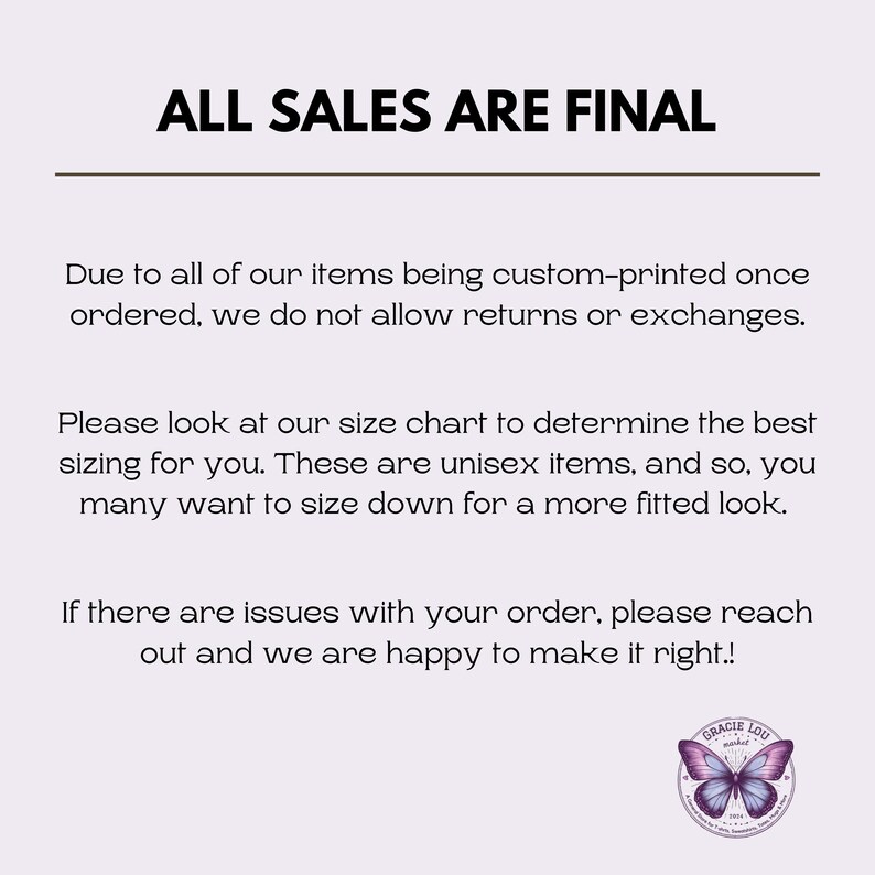 May include: Text on a white background that reads "ALL SALES ARE FINAL".  The text below explains that all items are custom-printed and therefore returns and exchanges are not allowed.  The text also encourages customers to use the size chart and mentions that the items are unisex.  The text ends with a message that if there are issues with an order, the seller is happy to make it right.  A logo for "GRACIE LOU" is in the bottom right corner of the image.