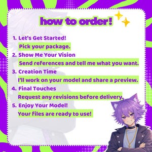 May include: A digital instructional graphic with a purple and lime green wavy border. The text reads: how to order! 1. Let's Get Started! Pick your package. 2. Show Me Your Vision. Send references and tell me what you want. 3. Creation Time. I'll work on your model and share a preview. 4. Final Touches. Request any revisions before delivery. 5. Enjoy Your Model! Your files are ready to use! An anime-style character with purple hair and cat ears is in the corner.