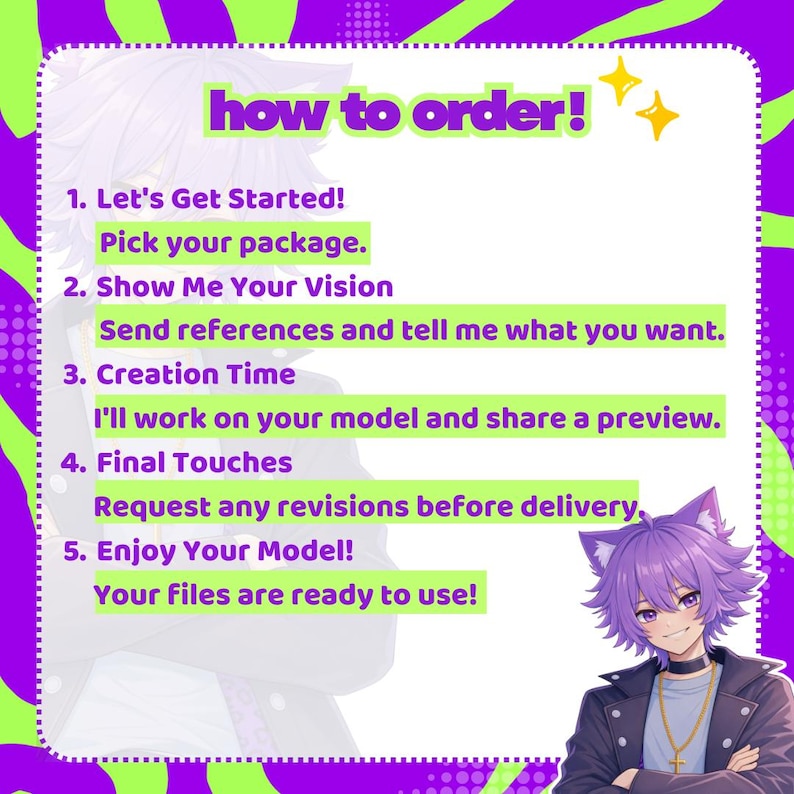 May include: A digital instructional graphic with a purple and lime green wavy border. The text reads: how to order! 1. Let's Get Started! Pick your package. 2. Show Me Your Vision. Send references and tell me what you want. 3. Creation Time. I'll work on your model and share a preview. 4. Final Touches. Request any revisions before delivery. 5. Enjoy Your Model! Your files are ready to use! An anime-style character with purple hair and cat ears is in the corner.