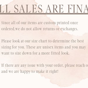 May include: A light pink watercolor background with a white text overlay that reads "ALL SALES ARE FINAL". The text below the header explains the shop's return policy: "Since all of our items are custom printed once ordered, we do not allow returns or exchanges." The text continues with sizing information: "Please look at our size chart to determine the best sizing for you. These are unisex items and you may want to size down for a more fitted look." The final text explains the shop's customer service policy: "If there are any issue with your order, please reach out and we are happy to make it right!"