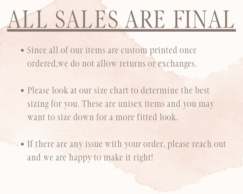 May include: A light pink watercolor background with a white text overlay that reads "ALL SALES ARE FINAL". The text below the header explains the shop's return policy: "Since all of our items are custom printed once ordered, we do not allow returns or exchanges." The text continues with sizing information: "Please look at our size chart to determine the best sizing for you. These are unisex items and you may want to size down for a more fitted look." The final text explains the shop's customer service policy: "If there are any issue with your order, please reach out and we are happy to make it right!"