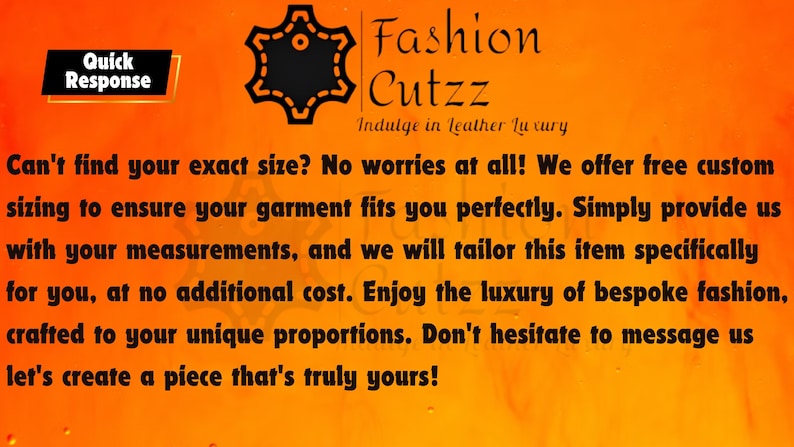 May include: Orange background with a black starburst logo that says "Fashion Cutzz" and the text "Indulge in Leather Luxury". The text below the logo says "Can't find your exact size? No worries at all! We offer free custom sizing to ensure your garment fits you perfectly. Simply provide us with your measurements, and we will tailor this item specifically for you, at no additional cost. Enjoy the luxury of bespoke fashion, crafted to your unique proportions. Don't hesitate to message us let's create a piece that's truly yours!"