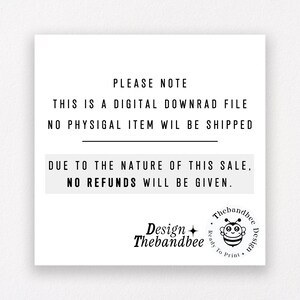 May include: Black and white text on a white background with a black line separating the text. The text reads: "PLEASE NOTE THIS IS A DIGITAL DOWNLOAD FILE NO PHYSICAL ITEM WILL BE SHIPPED DUE TO THE NATURE OF THIS SALE, NO REFUNDS WILL BE GIVEN."  A black and white bee logo with the text "Design Thebandbee" is in the bottom left corner. The text "Thebandbee Design" is in a circle with a bee graphic in the bottom right corner.