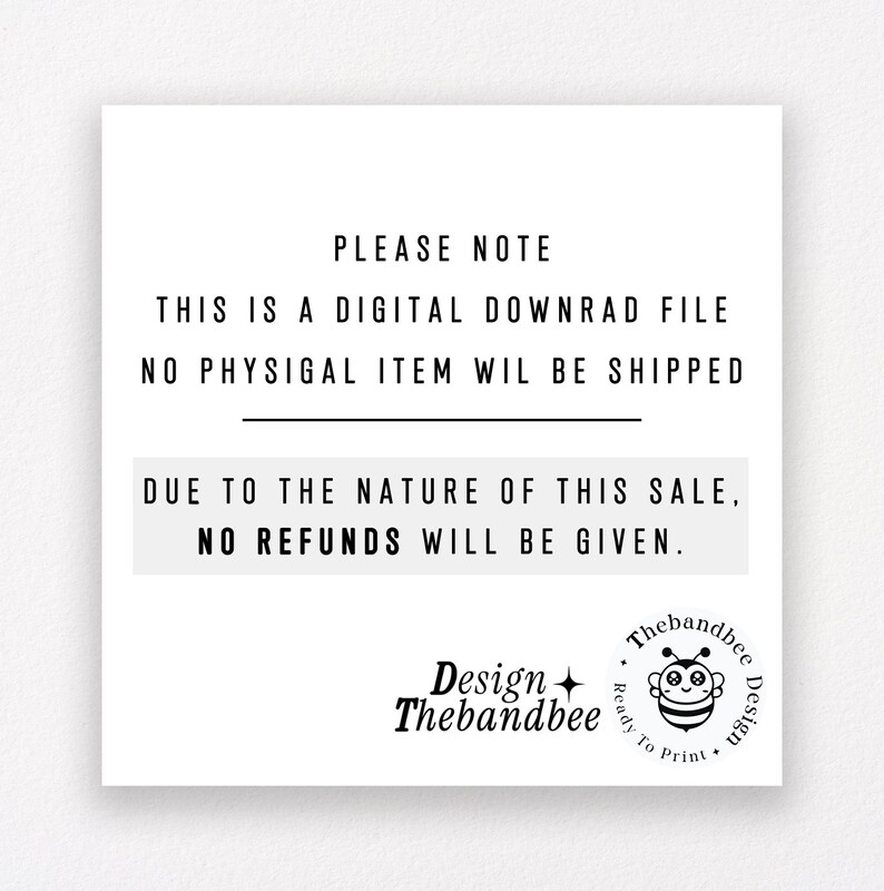 May include: Black and white text on a white background with a black line separating the text. The text reads: "PLEASE NOTE THIS IS A DIGITAL DOWNLOAD FILE NO PHYSICAL ITEM WILL BE SHIPPED DUE TO THE NATURE OF THIS SALE, NO REFUNDS WILL BE GIVEN."  A black and white bee logo with the text "Design Thebandbee" is in the bottom left corner. The text "Thebandbee Design" is in a circle with a bee graphic in the bottom right corner.