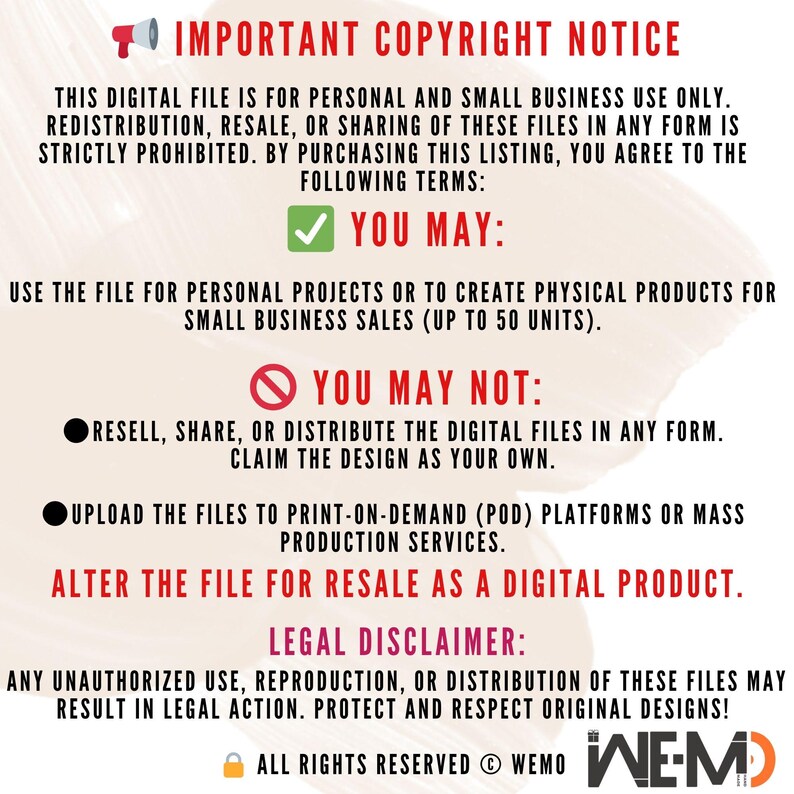May include: A red and white graphic with a megaphone icon and the text "IMPORTANT COPYRIGHT NOTICE". The graphic outlines the terms of use for digital files, including permitted and prohibited uses. The text states that the digital file is for personal and small business use only. Redistribution, resale, or sharing of the files is strictly prohibited. The graphic also includes a legal disclaimer stating that any unauthorized use, reproduction, or distribution of the files may result in legal action. The graphic concludes with the text "ALL RIGHTS RESERVED &copy; WEMO WE-M".