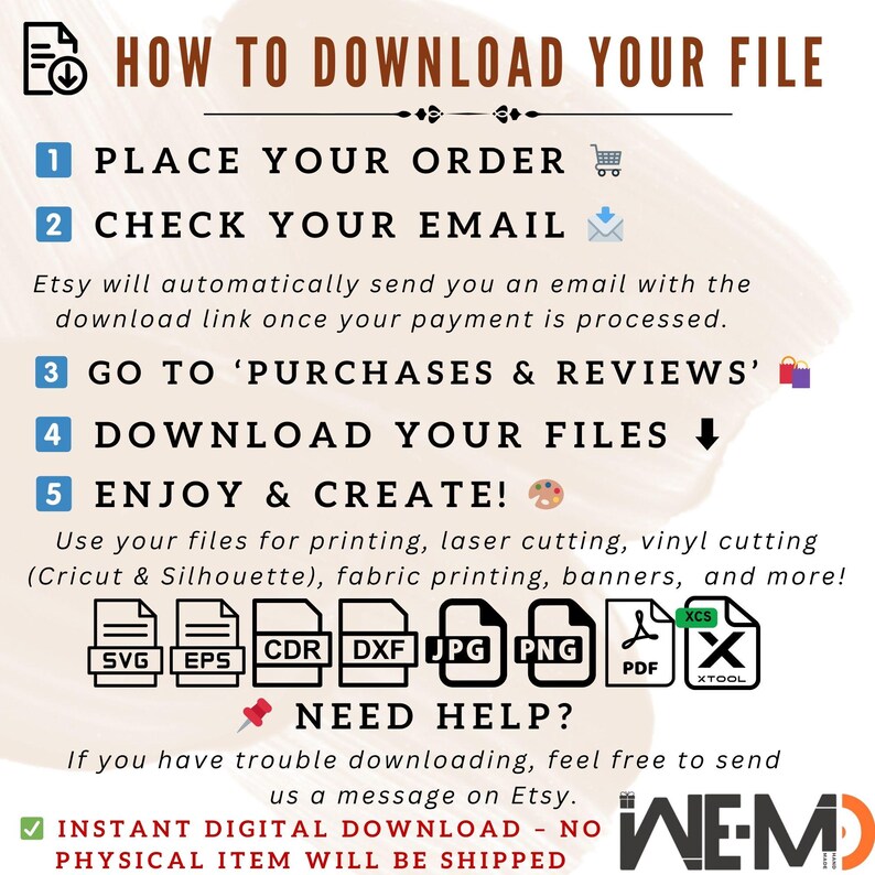 May include: A graphic with instructions on how to download a digital file from Etsy. The graphic includes a list of steps, including placing an order, checking email, going to purchases and reviews, downloading files, and enjoying and creating. The graphic also includes icons for a shopping cart, email, a computer screen, a downward arrow, and a paint palette. The graphic also includes a list of file types, including SVG, EPS, CDR, DXF, JPG, PNG, PDF, XCS, and XTOOL. The graphic also includes the text "NEED HELP?" and "INSTANT DIGITAL DOWNLOAD - NO PHYSICAL ITEM WILL BE SHIPPED".