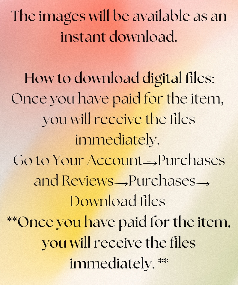May include: Text on a yellow and pink background explaining how to download digital files after purchase. The text reads: "The images will be available as an instant download. How to download digital files: Once you have paid for the item, you will receive the files immediately. Go to Your Account Purchases and Reviews Purchases Download files **Once you have paid for the item, you will receive the files immediately.**"