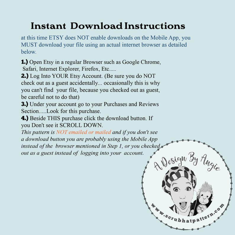 May include: A white background with black text explaining how to download a digital file from Etsy. The text says "Instant Download Instructions" and includes instructions on how to download a file from Etsy using a web browser. The text also says "This pattern is NOT emailed or mailed". A circular logo with a white background and black text says "A Design By Angie" and "www.scrubhatpattern.com".