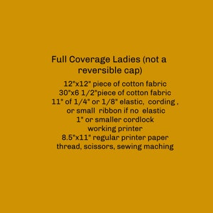 May include: A list of materials needed to make a full coverage ladies hat, including 12" x 12" and 30" x 6 1/2" pieces of cotton fabric, 11" of 1/4" or 1/8" elastic, cording, or small ribbon, 1" or smaller cordlock, a working printer, 8.5" x 11" printer paper, thread, scissors, and a sewing machine.