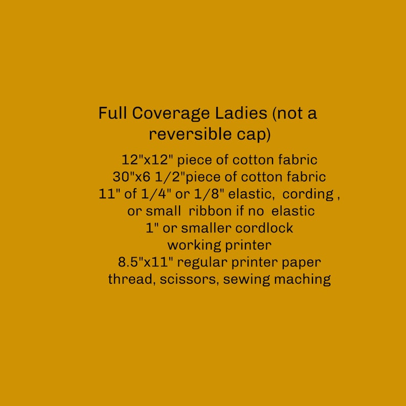 May include: A list of materials needed to make a full coverage ladies hat, including 12" x 12" and 30" x 6 1/2" pieces of cotton fabric, 11" of 1/4" or 1/8" elastic, cording, or small ribbon, 1" or smaller cordlock, a working printer, 8.5" x 11" printer paper, thread, scissors, and a sewing machine.