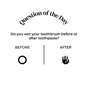 Op de afbeelding: Een zwart-wit afbeelding met de tekst Question of the Day gevolgd door de vraag Do you wet your toothbrush before or after toothpaste? Hieronder staan de opties BEFORE met een cirkelpictogram en AFTER met een handpictogram, gescheiden door een lijn.