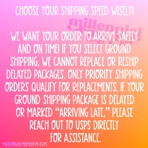 May include: A pink, orange, and yellow gradient background with white text that reads: "CHOOSE YOUR SHIPPING SPEED WISELY! WE WANT YOUR ORDER TO ARRIVE SAFELY AND ON TIME! IF YOU SELECT GROUND SHIPPING, WE CANNOT REPLACE OR RESHIP DELAYED PACKAGES. ONLY PRIORITY SHIPPING ORDERS QUALIFY FOR REPLACEMENTS. IF YOUR GROUND SHIPPING PACKAGE IS DELAYED OR MARKED "ARRIVING LATE," PLEASE REACH OUT TO USPS DIRECTLY FOR ASSISTANCE. MILLENNIALMAMAY2K.COM"
