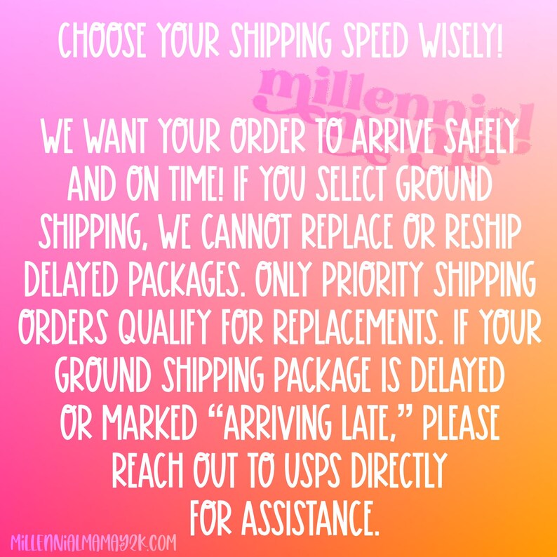 May include: A pink, orange, and yellow gradient background with white text that reads: "CHOOSE YOUR SHIPPING SPEED WISELY! WE WANT YOUR ORDER TO ARRIVE SAFELY AND ON TIME! IF YOU SELECT GROUND SHIPPING, WE CANNOT REPLACE OR RESHIP DELAYED PACKAGES. ONLY PRIORITY SHIPPING ORDERS QUALIFY FOR REPLACEMENTS. IF YOUR GROUND SHIPPING PACKAGE IS DELAYED OR MARKED "ARRIVING LATE," PLEASE REACH OUT TO USPS DIRECTLY FOR ASSISTANCE. MILLENNIALMAMAY2K.COM"