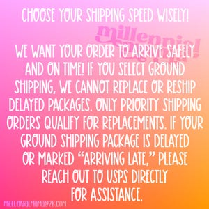 May include: A pink, orange, and yellow gradient background with white text that reads: "CHOOSE YOUR SHIPPING SPEED WISELY! WE WANT YOUR ORDER TO ARRIVE SAFELY AND ON TIME! IF YOU SELECT GROUND SHIPPING, WE CANNOT REPLACE OR RESHIP DELAYED PACKAGES. ONLY PRIORITY SHIPPING ORDERS QUALIFY FOR REPLACEMENTS. IF YOUR GROUND SHIPPING PACKAGE IS DELAYED OR MARKED "ARRIVING LATE," PLEASE REACH OUT TO USPS DIRECTLY FOR ASSISTANCE. MILLENNIALMAMAY2K.COM"