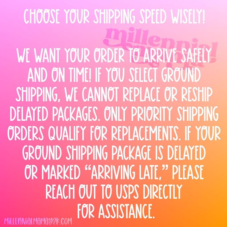 May include: A pink, orange, and yellow gradient background with white text that reads: "CHOOSE YOUR SHIPPING SPEED WISELY! WE WANT YOUR ORDER TO ARRIVE SAFELY AND ON TIME! IF YOU SELECT GROUND SHIPPING, WE CANNOT REPLACE OR RESHIP DELAYED PACKAGES. ONLY PRIORITY SHIPPING ORDERS QUALIFY FOR REPLACEMENTS. IF YOUR GROUND SHIPPING PACKAGE IS DELAYED OR MARKED "ARRIVING LATE," PLEASE REACH OUT TO USPS DIRECTLY FOR ASSISTANCE. MILLENNIALMAMAY2K.COM"