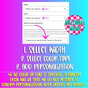 May include: A white background with a form for customizing a decal. The form has drop-down menus for selecting the width and color of the decal. There is also a text box for adding personalization. The form is labeled "Add your personalization". The text "Color: White" is visible. The form is accompanied by the text "By purchasing, you agree to our policies. Ensure you select the correct decal size, specify the decal color and choose shipping at checkout. For faster delivery, choose priority shipping. All sales are final." The text "*Leave your decal color here in this box*" is also visible. Below the form, there are three numbered steps: 1. Select Width, 2. Select Color Type, 3. Add Personalization. The text "*IF NO COLOR OR FONT IS SPECIFIED, A RANDOM DECAL WILL BE SENT. WE DO NOT MESSAGE TO CONFIRM PERSONALIZATION AFTER ORDERS ARE PLACED*" is also visible. The image also includes a logo with the text "MILLENNIAL MAMA" in a black and white checkered pattern.