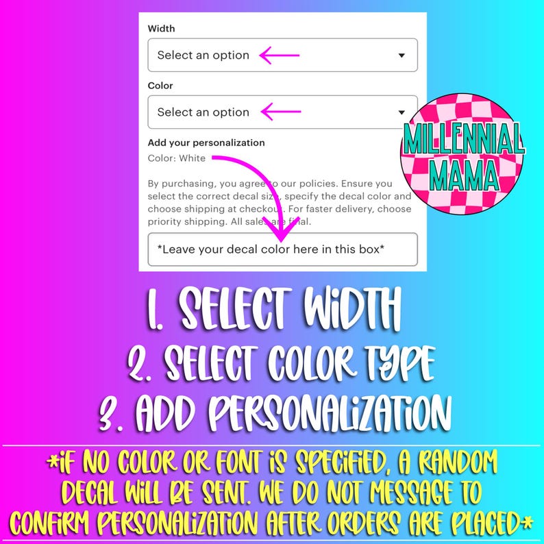 May include: A white background with a form for customizing a decal. The form has drop-down menus for selecting the width and color of the decal. There is also a text box for adding personalization. The form is labeled "Add your personalization". The text "Color: White" is visible. The form is accompanied by the text "By purchasing, you agree to our policies. Ensure you select the correct decal size, specify the decal color and choose shipping at checkout. For faster delivery, choose priority shipping. All sales are final." The text "*Leave your decal color here in this box*" is also visible. Below the form, there are three numbered steps: 1. Select Width, 2. Select Color Type, 3. Add Personalization. The text "*IF NO COLOR OR FONT IS SPECIFIED, A RANDOM DECAL WILL BE SENT. WE DO NOT MESSAGE TO CONFIRM PERSONALIZATION AFTER ORDERS ARE PLACED*" is also visible. The image also includes a logo with the text "MILLENNIAL MAMA" in a black and white checkered pattern.