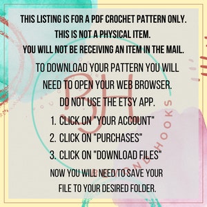 May include: A digital download instruction sheet with a colorful watercolor background. The text reads: "This listing is for a PDF crochet pattern only. This is not a physical item. You will not be receiving an item in the mail. To download your pattern you will need to open your web browser. Do not use the Etsy app. 1. Click on "Your Account" 2. Click on "Purchases" 3. Click on "Download Files" Now you will need to save your file to your desired folder."