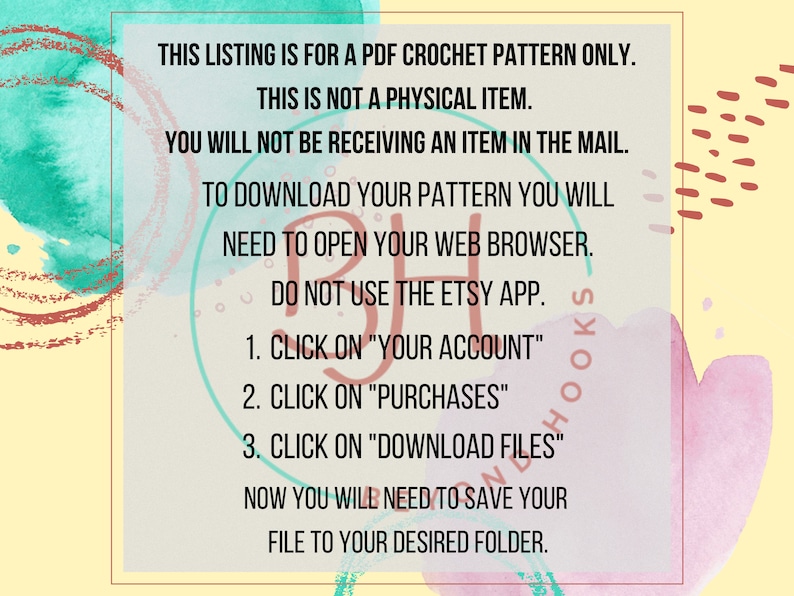 May include: A digital download instruction sheet with a colorful watercolor background. The text reads: "This listing is for a PDF crochet pattern only. This is not a physical item. You will not be receiving an item in the mail. To download your pattern you will need to open your web browser. Do not use the Etsy app. 1. Click on "Your Account" 2. Click on "Purchases" 3. Click on "Download Files" Now you will need to save your file to your desired folder."