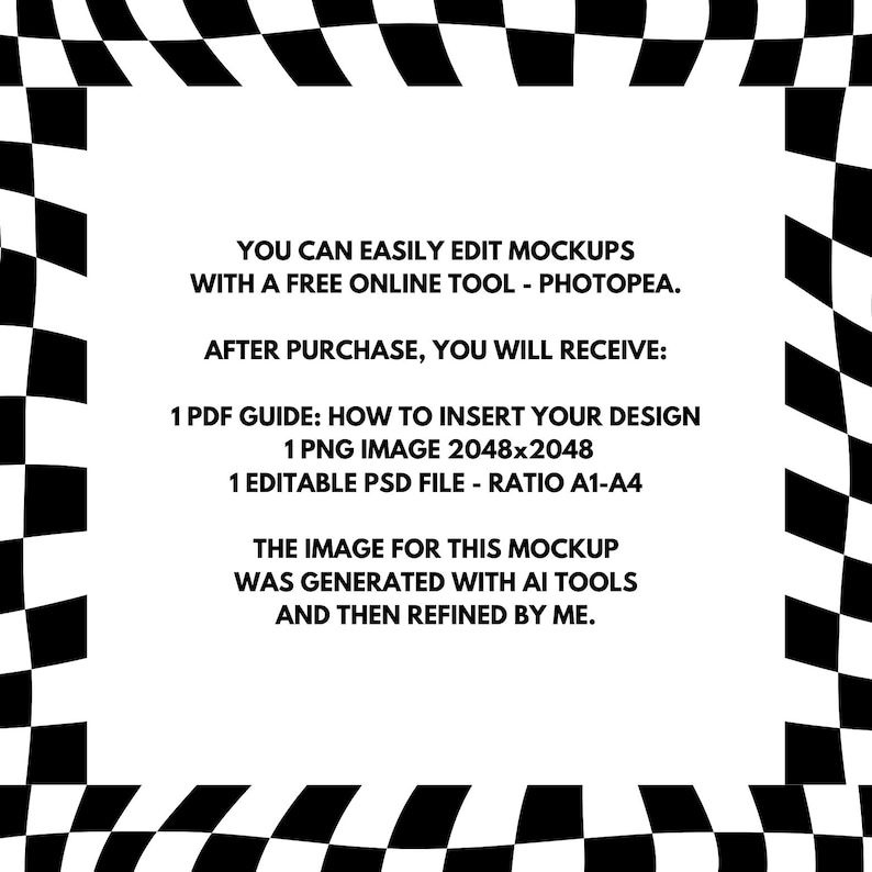 May include: A black and white checkered border surrounds text that reads "YOU CAN EASILY EDIT MOCKUPS WITH A FREE ONLINE TOOL - PHOTOPEA. AFTER PURCHASE, YOU WILL RECEIVE: 1 PDF GUIDE: HOW TO INSERT YOUR DESIGN 1 PNG IMAGE 2048x2048 1 EDITABLE PSD FILE - RATIO A1-A4 THE IMAGE FOR THIS MOCKUP WAS GENERATED WITH AI TOOLS AND THEN REFINED BY ME."