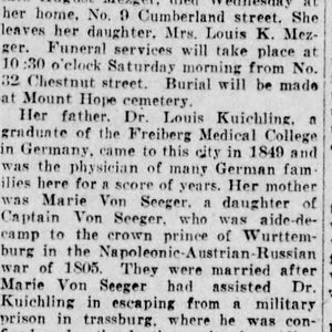 May include: A black and white newspaper clipping with the headline "MARY KUICHLING MEZGER DIES AT HOME HERE". The article details the life and death of Mary Kuichling Mezger, widow of August Mezger. It mentions her father, Dr. Louis Kuichling, a graduate of the Freiberg Medical College in Germany, and her mother, Marie Von Seeger, a daughter of Captain Von Seeger.