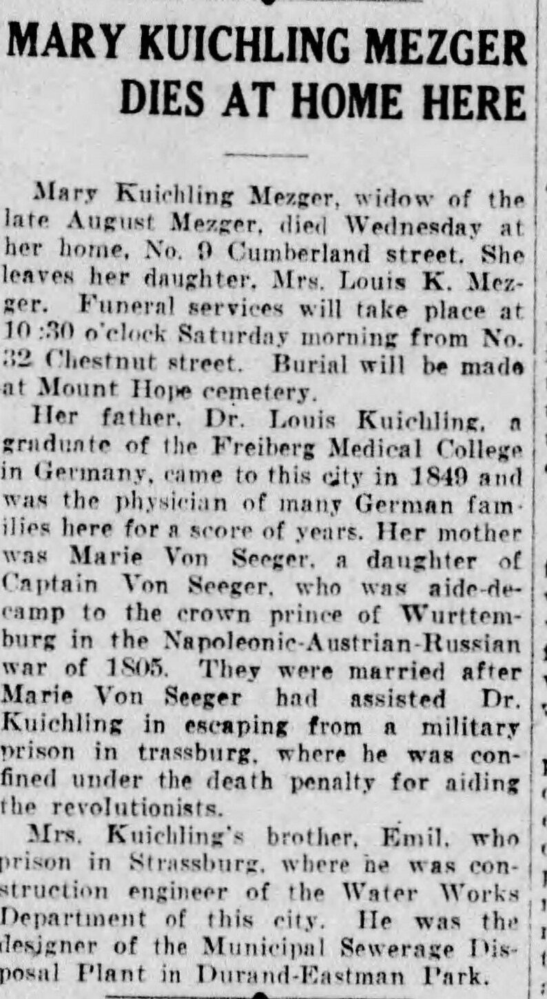 May include: A black and white newspaper clipping with the headline "MARY KUICHLING MEZGER DIES AT HOME HERE". The article details the life and death of Mary Kuichling Mezger, widow of August Mezger. It mentions her father, Dr. Louis Kuichling, a graduate of the Freiberg Medical College in Germany, and her mother, Marie Von Seeger, a daughter of Captain Von Seeger.
