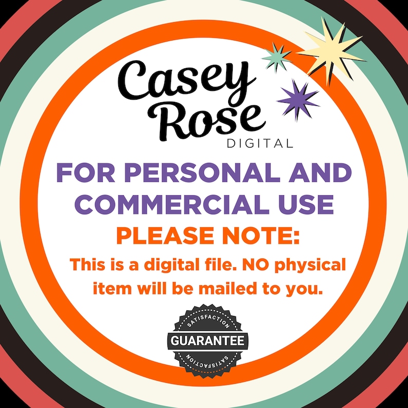 May include: A digital product for personal and commercial use. The image features a circle with a white background and orange border. The text "Casey Rose DIGITAL" is at the top of the circle. The text "FOR PERSONAL AND COMMERCIAL USE PLEASE NOTE: This is a digital file. NO physical item will be mailed to you." is in the center of the circle. A black and white circular stamp with the text "SATISFACTION GUARANTEE SATISFACTION" is at the bottom of the circle.