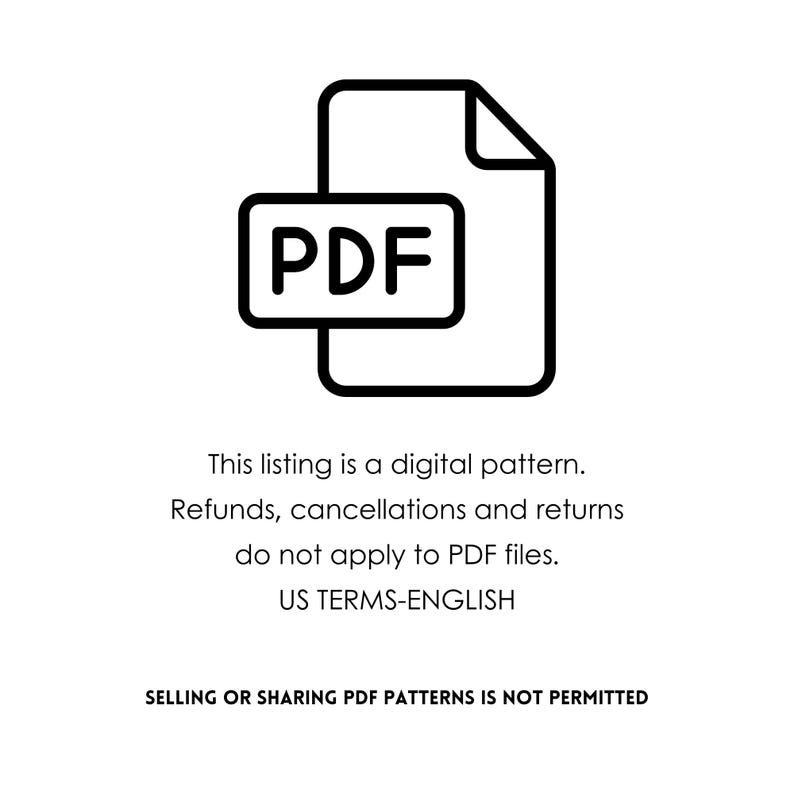 May include: Black and white graphic of a PDF document icon. The text on the image states: "This listing is a digital pattern. Refunds, cancellations and returns do not apply to PDF files. US TERMS-ENGLISH. SELLING OR SHARING PDF PATTERNS IS NOT PERMITTED."
