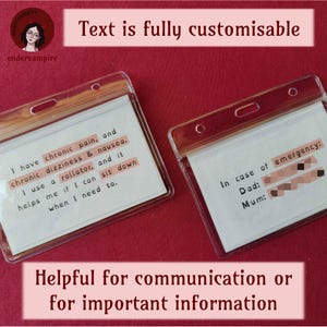 Two example cards and captions. The captions say, “Text is fully customisable.” And, "Helpful for communication or for important information." The first example card says, “I have chronic pain, and chronic dizziness & nausea. I use a rollator, and it helps me if I can sit down when I need to.” The second card says, “In case of emergency.” There are phone numbers titled “Dad” and “Mum.” The phone numbers are blurred for privacy.