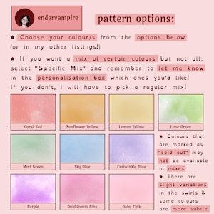 A graphic showing pattern options, 4 bullet points:
1: Choose your colours from the options below, or in my other listings!
2: If you want a mix of certain colours but not all, select Specific Mix, & let me know in the personalisation box which ones you'd like! If you don't, I have to pick a regular mix!
3: Colours that are marked as sold out may not be available in the mixes.
4: There are slight variations in the swirls & some colours are more subtle.
Colours described in the item description.