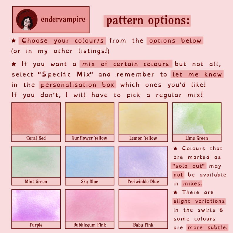A graphic showing pattern options, 4 bullet points:
1: Choose your colours from the options below, or in my other listings!
2: If you want a mix of certain colours but not all, select Specific Mix, & let me know in the personalisation box which ones you'd like! If you don't, I have to pick a regular mix!
3: Colours that are marked as sold out may not be available in the mixes.
4: There are slight variations in the swirls & some colours are more subtle.
Colours described in the item description.