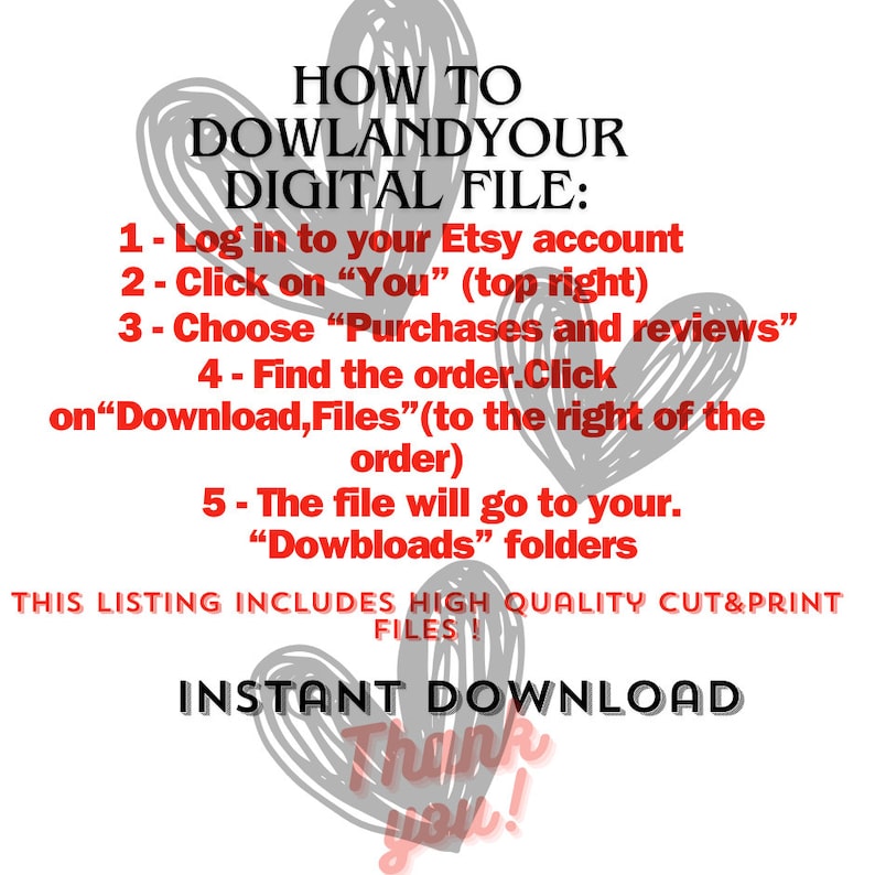 Pode incluir: Um gr&aacute;fico de texto vermelho em um fundo branco com cora&ccedil;&otilde;es cinzentos. O texto diz "HOW TO DOWLANDYOUR DIGITAL FILE: 1- Log in to your Etsy account 2- Click on "You" (top right) 3- Choose "Purchases and reviews" 4 - Find the order.Click on"Download,Files" (to the right of the order) 5- The file will go to your. "Dowbloads" folders THIS LISTING INCLUDES HIGH QUALITY CUT&PRINT FILES! INSTANT DOWNLOAD Thank you!"