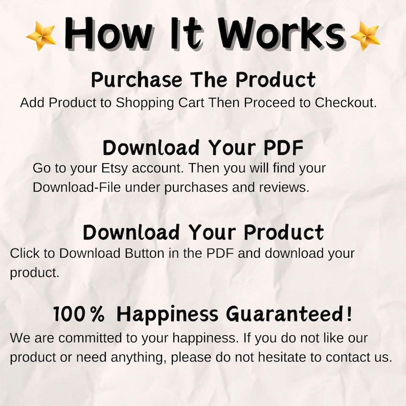 May include: A white background with black text explaining how to purchase and download a digital product from Etsy. The text reads "How It Works", "Purchase The Product", "Add Product to Shopping Cart Then Proceed to Checkout", "Download Your PDF", "Go to your Etsy account. Then you will find your Download-File under purchases and reviews", "Download Your Product", "Click to Download Button in the PDF and download your product", "100% Happiness Guaranteed!", "We are committed to your happiness. If you do not like our product or need anything, please do not hesitate to contact us."