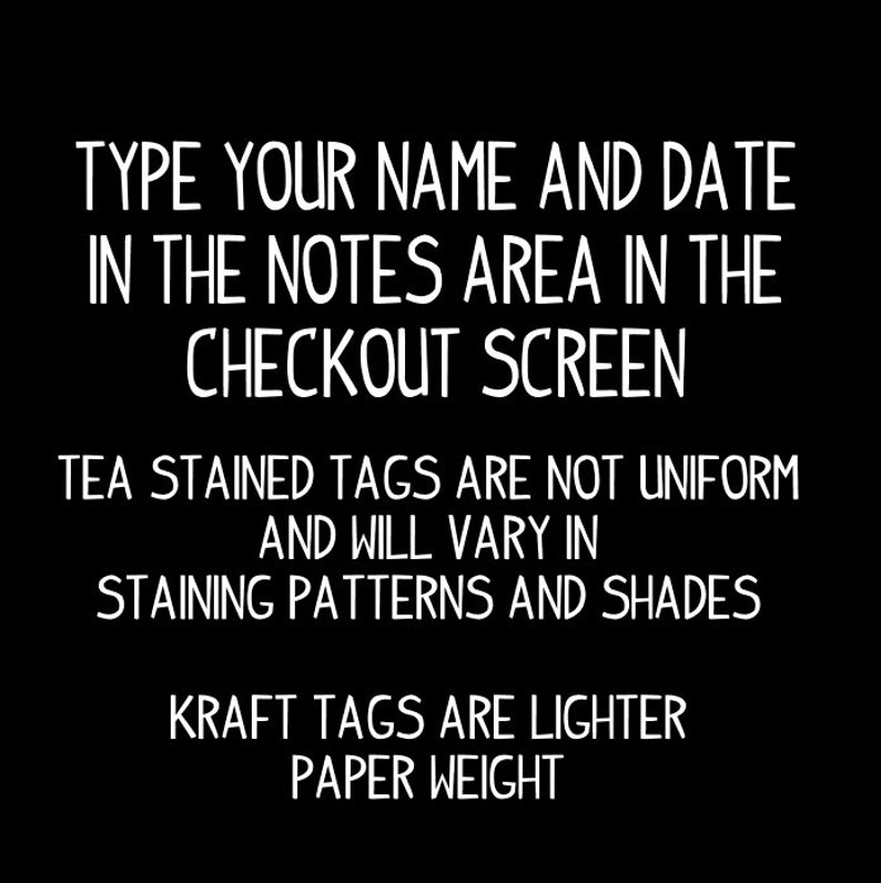 May include: Black and white text on a black background. The text reads: "TYPE YOUR NAME AND DATE IN THE NOTES AREA IN THE CHECKOUT SCREEN TEA STAINED TAGS ARE NOT UNIFORM AND WILL VARY IN STAINING PATTERNS AND SHADES KRAFT TAGS ARE LIGHTER PAPER WEIGHT"