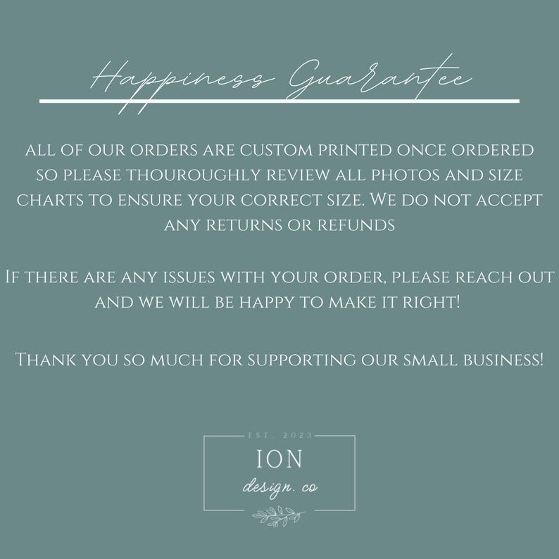 May include: A teal-colored graphic with the text "Happiness Guarantee" in a script font. The text below details custom printing, review of photos and size charts, and no returns. The bottom includes "ION design. co" and "Est. 2023".