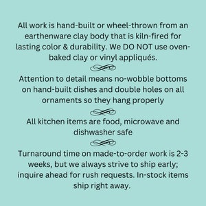 May include: Text on a light teal background states that all work is hand-built or wheel-thrown from earthenware clay, kiln-fired for lasting color. Details include no-wobble bottoms on dishes and double holes on ornaments. Kitchen items are food, microwave, and dishwasher safe.