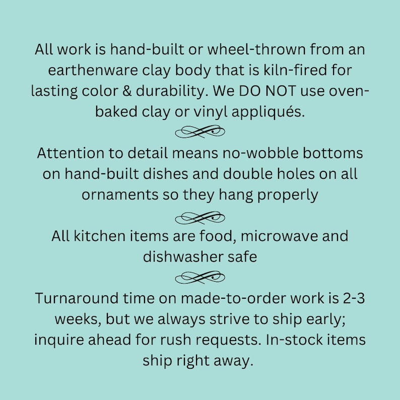 May include: Text on a light teal background states that all work is hand-built or wheel-thrown from earthenware clay, kiln-fired for lasting color. Details include no-wobble bottoms on dishes and double holes on ornaments. Kitchen items are food, microwave, and dishwasher safe.